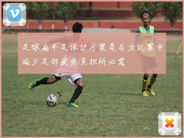 足球扁平足保护方案是否为比赛中减少足部疲劳负担所必需