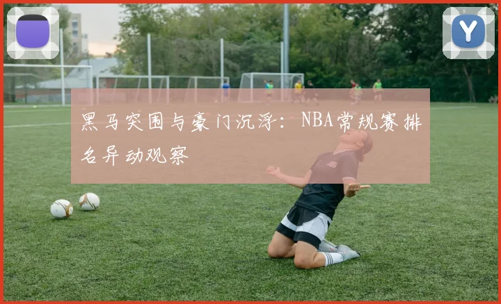 黑马突围与豪门沉浮：NBA常规赛排名异动观察
