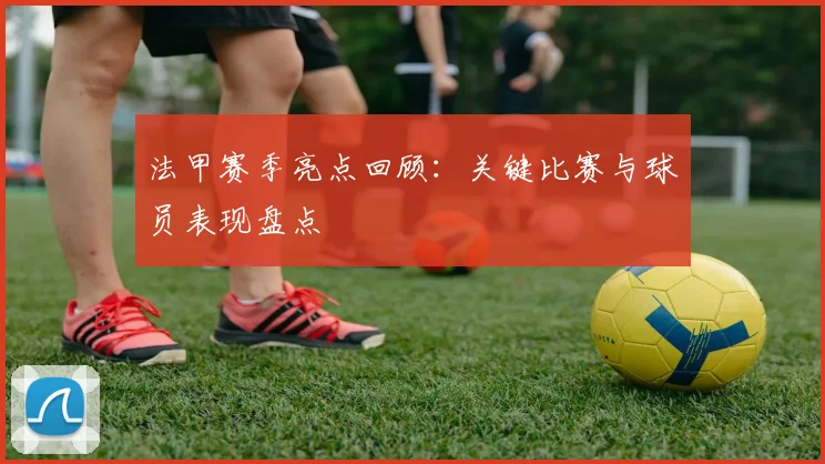 法甲赛季亮点回顾：关键比赛与球员表现盘点