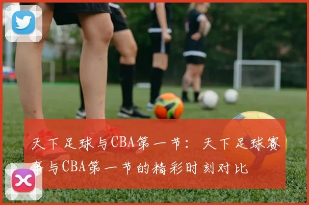 天下足球与CBA第一节：天下足球赛事与CBA第一节的精彩时刻对比