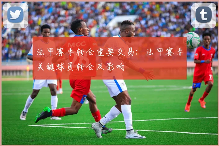 法甲赛季转会重要交易：法甲赛季关键球员转会及影响